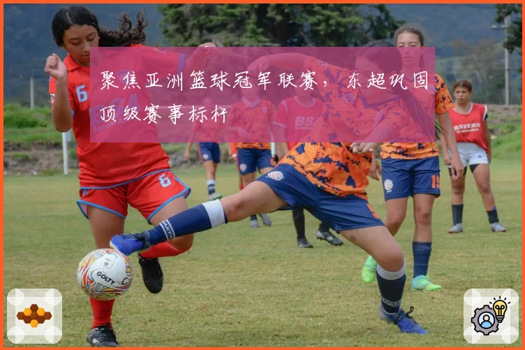 聚焦亚洲篮球冠军联赛，东超巩固顶级赛事标杆