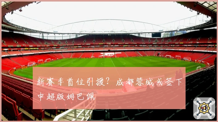 新赛季首位引援？成都蓉城或签下中超版姆巴佩