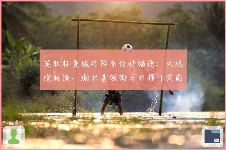 英联杯曼城对阵布伦特福德：大规模轮换，谢尔基领衔马尔穆什突前