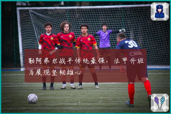 勒阿弗尔战平传统豪强，法甲升班马展现坚韧雄心