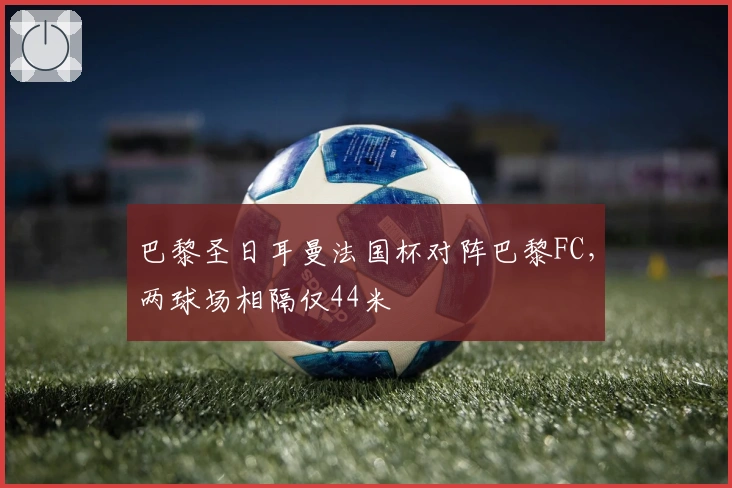 巴黎圣日耳曼法国杯对阵巴黎FC，两球场相隔仅44米