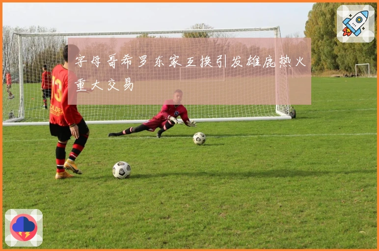 字母哥希罗东家互换引发雄鹿热火重大交易