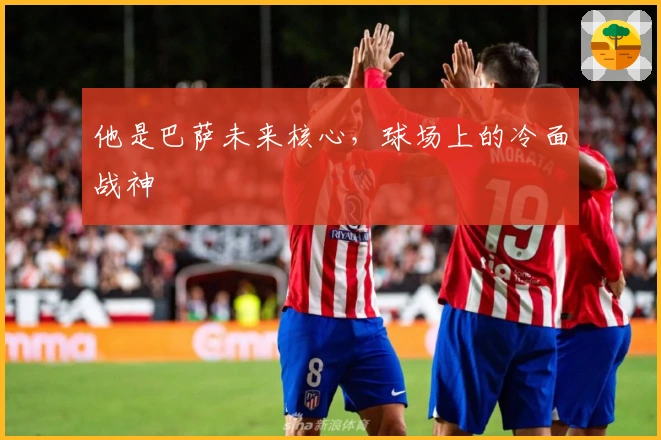 他是巴萨未来核心，球场上的冷面战神