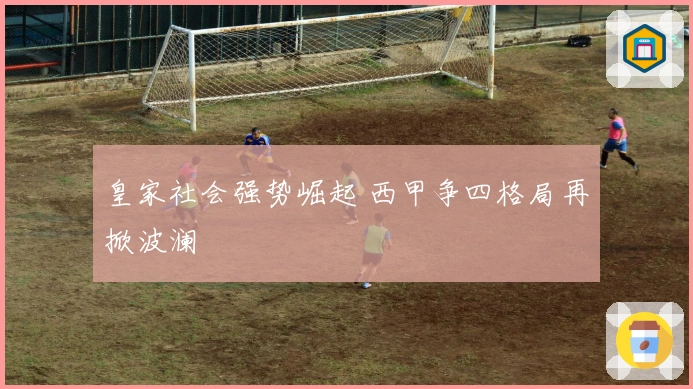 皇家社会强势崛起 西甲争四格局再掀波澜