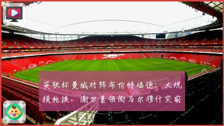 英联杯曼城对阵布伦特福德：大规模轮换，谢尔基领衔马尔穆什突前