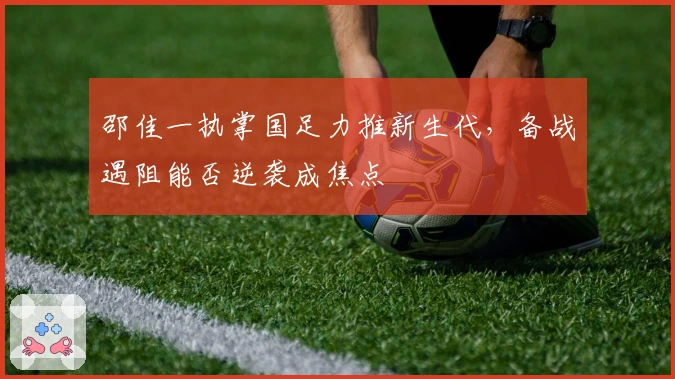 邵佳一执掌国足力推新生代，备战遇阻能否逆袭成焦点