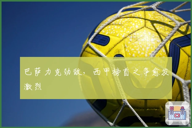 巴萨力克劲敌，西甲榜首之争愈发激烈